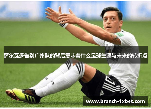 萨尔瓦多告别广州队的背后意味着什么足球生涯与未来的转折点