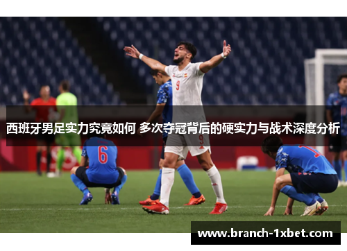 西班牙男足实力究竟如何 多次夺冠背后的硬实力与战术深度分析