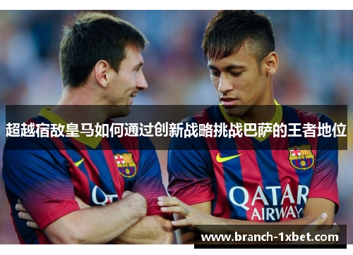 超越宿敌皇马如何通过创新战略挑战巴萨的王者地位