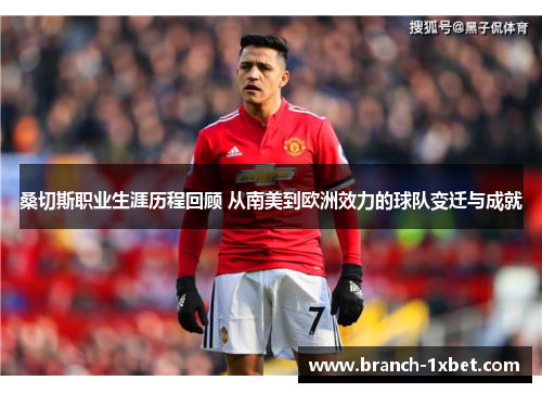 桑切斯职业生涯历程回顾 从南美到欧洲效力的球队变迁与成就 桑切斯职业生涯历程回顾 从南美到欧洲效力的球队变迁与成就