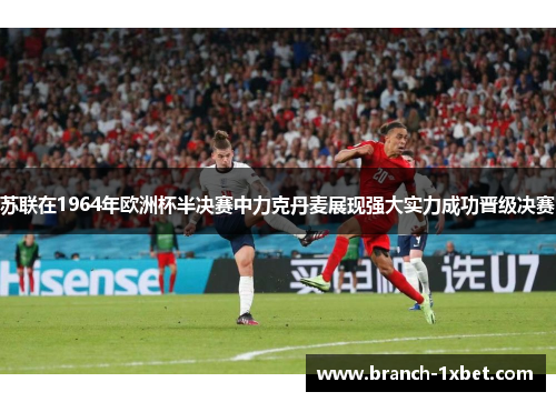 苏联在1964年欧洲杯半决赛中力克丹麦展现强大实力成功晋级决赛