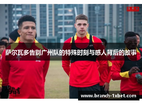 萨尔瓦多告别广州队的特殊时刻与感人背后的故事