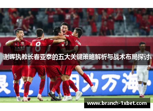 谢晖执教长春亚泰的五大关键策略解析与战术布局探讨