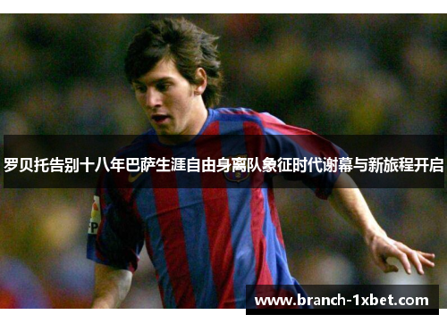 罗贝托告别十八年巴萨生涯自由身离队象征时代谢幕与新旅程开启