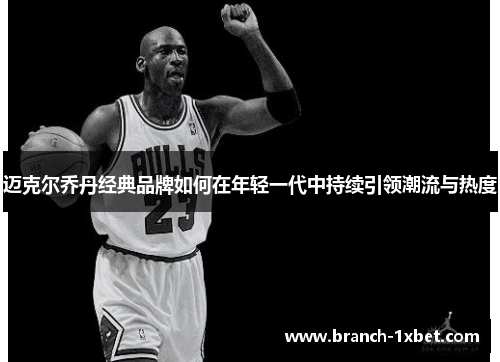迈克尔乔丹经典品牌如何在年轻一代中持续引领潮流与热度