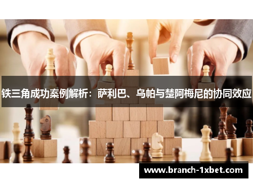 铁三角成功案例解析：萨利巴、乌帕与楚阿梅尼的协同效应