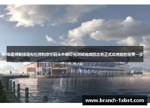 埃弗顿新球场布拉德利摩尔码头外部灯光测试完成标志着正式启用前的重要一步